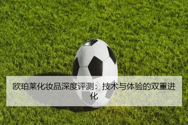 欧珀莱化妆品深度评测：技术与体验的双重进化